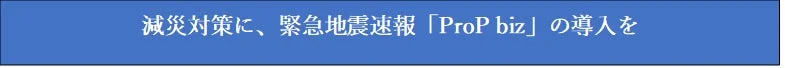 減災対策に、緊急地震速報「ProP biz」の導入を