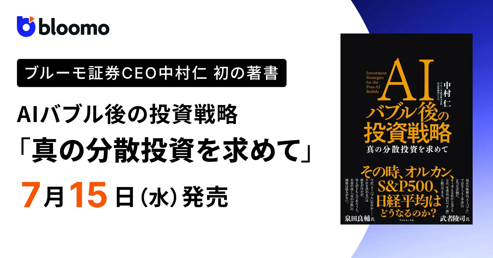 bloomo ブルーモ証券CEO中村仁 初の著書 AIバブル後の投資戦略 「真の分散投資を求めて」 7月15日 (水) 発売 Investment Strategies for the Post-AI Bubble AI バブル後の投資戦略 真の分散投資を求めて 中村仁 代表取締役CEO ブルーモ証券株式会社 その時、オルカン、S&P500、日経平均はどうなるのか? 泉田良輔氏 武者陵司氏 ダイヤモンド社 現在の株価は「AIバブル」ではなく「AI革命」の正当な評価だ。そう考える私から見ても、なお、本書は読むべき一冊と断言できる。今、AIバブルか否か揺れたり迷ったりするのは、答えがどちらであろうと、本書が説く真の分散の価値は揺るがない。