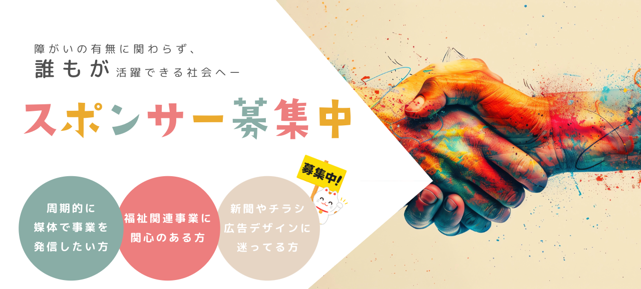 スポンサー募集中! 障がいの有無に関わらず、 誰もが活躍できる社会へー 周期的に 媒体で事業を 発信したい方・福祉関連事業に 関心のある方・新聞やチラシ広告デザインに 迷ってる方